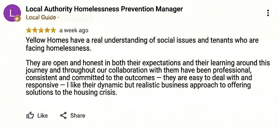 Yellow Homes have a real understanding of social issues and tenants who are facing homelessness. [break] They are open and honest in both their expectations and their learning around this journey and throughout our collaboration with them have been professional, consistent and committed to the outcomes – they are easy to deal with and responsive – I like their dynamic but realistic business approach to offering solutions to the housing crisis.