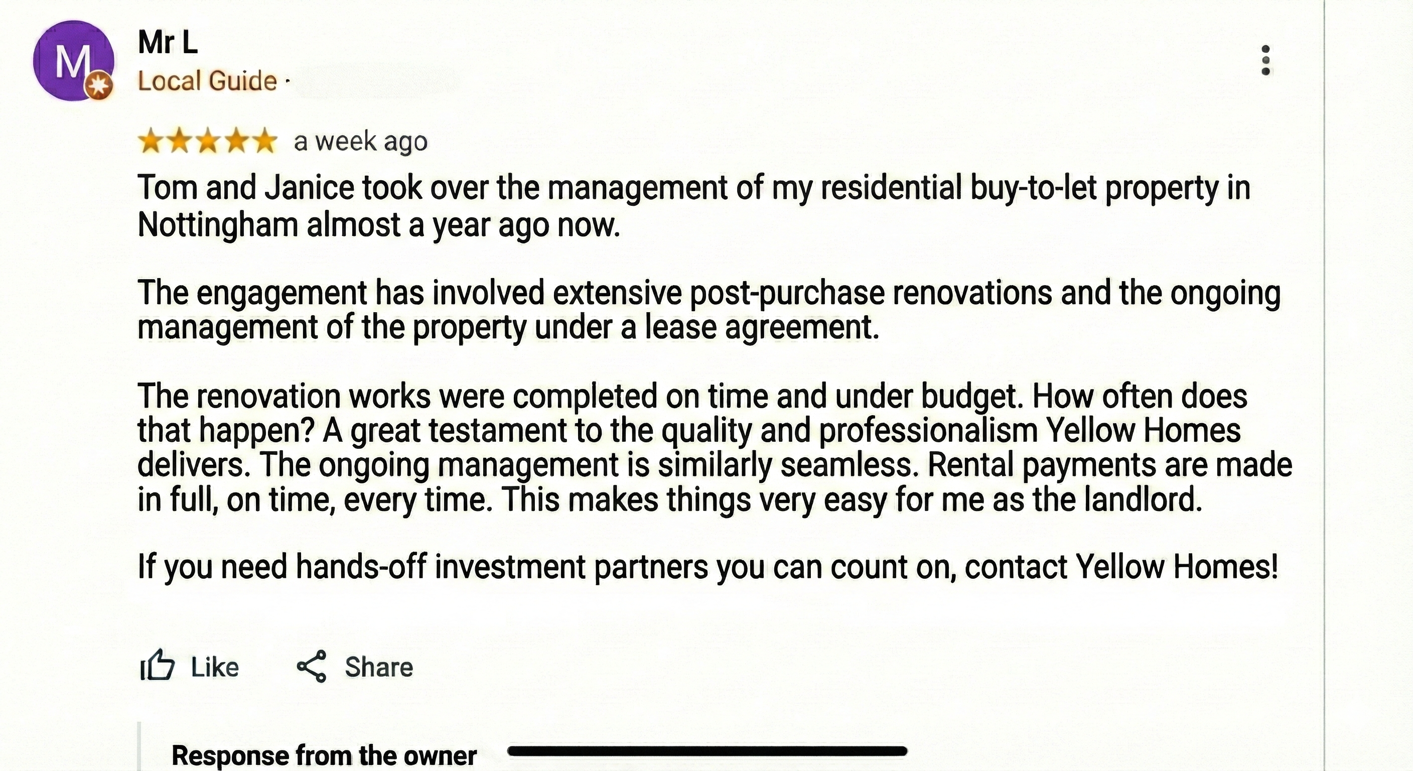 Tom and Janice took over the management of my residential buy-to-let property in Nottingham almost a year ago now. The engagement has involved extensive post-purchase renovations and the ongoing management of the property under a lease agreement. The renovation works were completed on time and under budget. How often does that happen? A great testament to the quality and professionalism Yellow Homes delivers. The ongoing management is similarly seamless. Rental payments are made in full, on time, every time. This makes things very easy for me as the landlord. If you need hands-off investment partners you can count on, contact Yellow Homes!